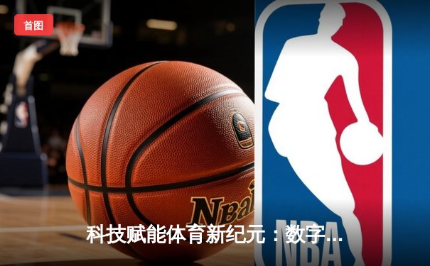 科技赋能体育新纪元：数字技术如何重塑赛事体验与训练革命