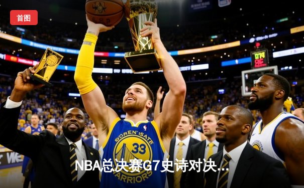 NBA总决赛G7史诗对决：凯尔特人险胜勇士，塔图姆狂砍47分创历史