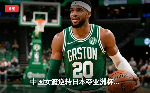 中国女篮逆转日本夺亚洲杯冠军，韩旭23+15荣膺MVP